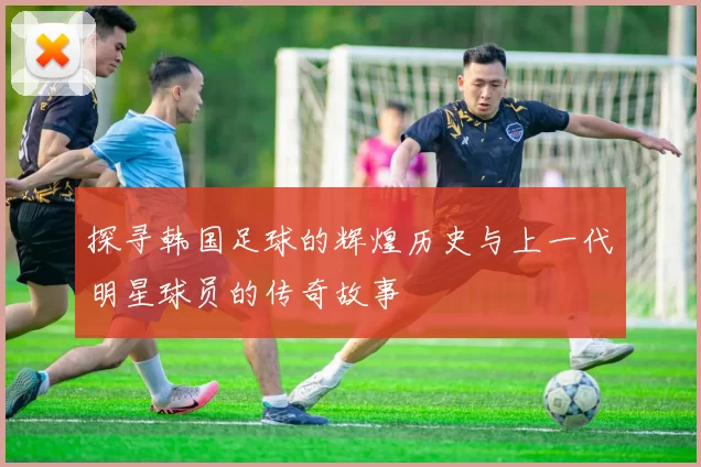 探寻韩国足球的辉煌历史与上一代明星球员的传奇故事