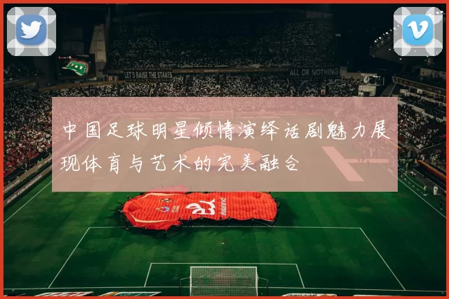 中国足球明星倾情演绎话剧魅力展现体育与艺术的完美融合