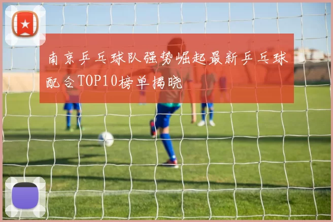南京乒乓球队强势崛起最新乒乓球配合TOP10榜单揭晓