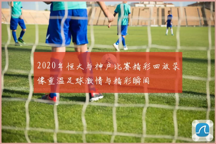 2020年恒大与神户比赛精彩回放录像重温足球激情与精彩瞬间