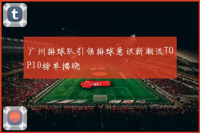 广州排球队引领排球意识新潮流TOP10榜单揭晓