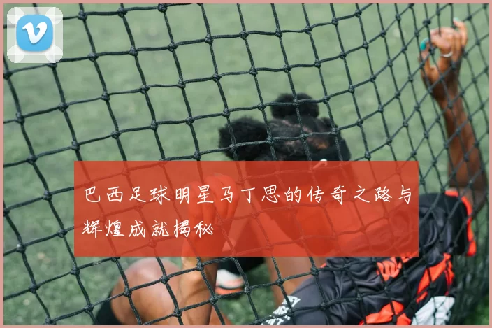 巴西足球明星马丁思的传奇之路与辉煌成就揭秘
