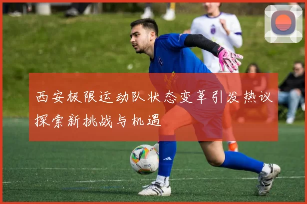 西安极限运动队状态变革引发热议探索新挑战与机遇