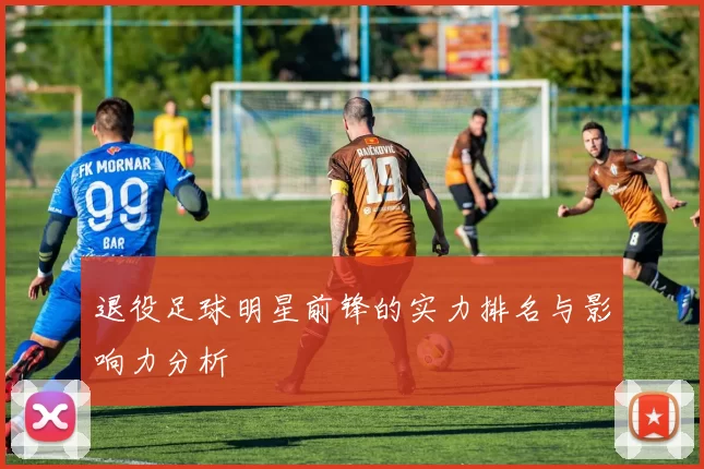 退役足球明星前锋的实力排名与影响力分析