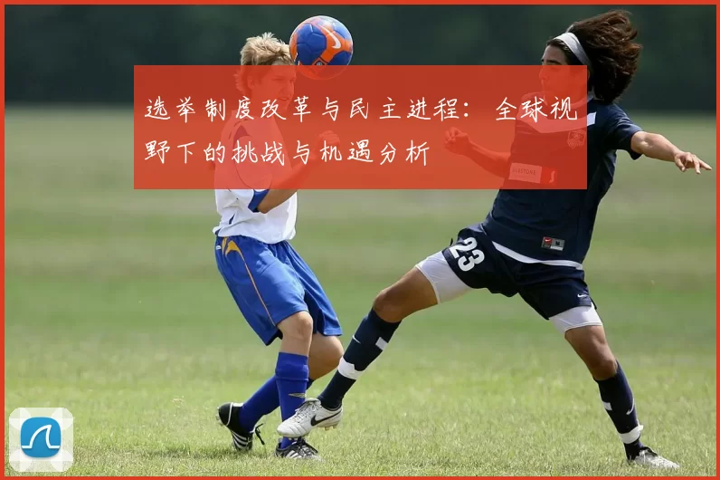 选举制度改革与民主进程：全球视野下的挑战与机遇分析