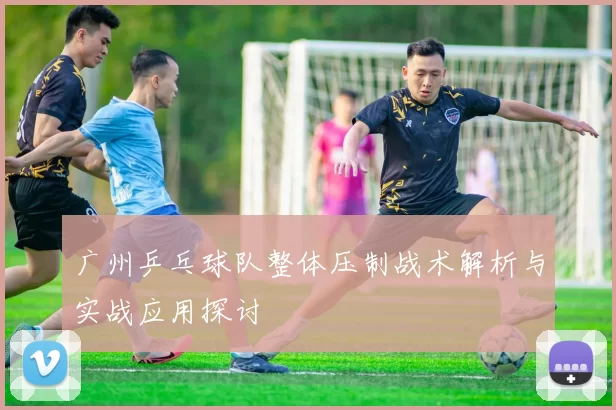 广州乒乓球队整体压制战术解析与实战应用探讨