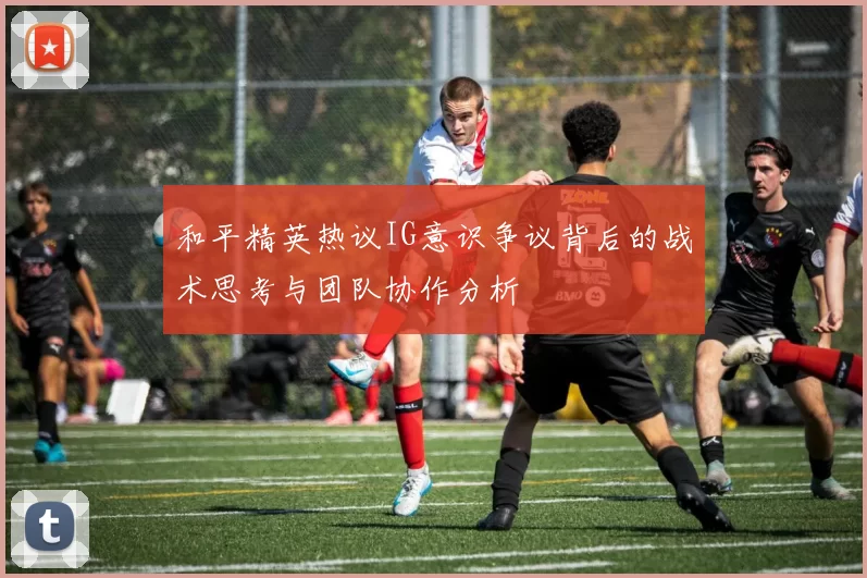 和平精英热议IG意识争议背后的战术思考与团队协作分析