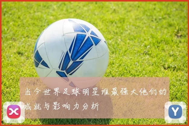 当今世界足球明星谁最强大他们的成就与影响力分析