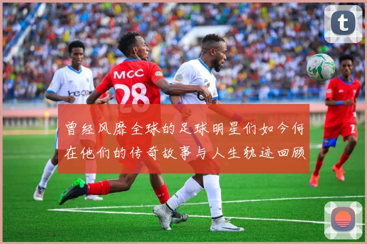 曾经风靡全球的足球明星们如今何在他们的传奇故事与人生轨迹回顾