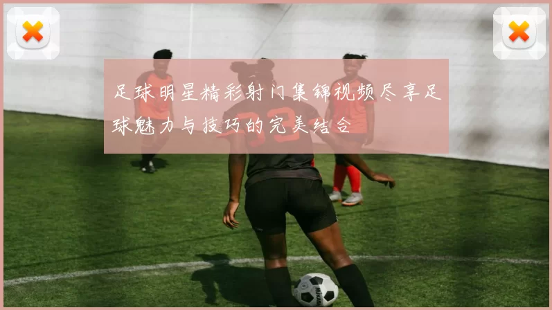 足球明星精彩射门集锦视频尽享足球魅力与技巧的完美结合
