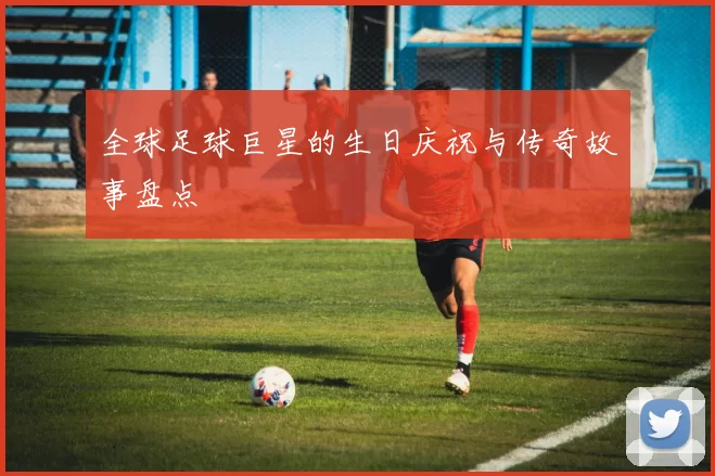 全球足球巨星的生日庆祝与传奇故事盘点