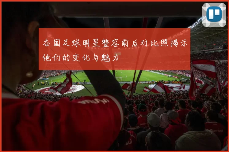 各国足球明星整容前后对比照揭示他们的变化与魅力