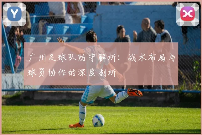 广州足球队防守解析：战术布局与球员协作的深度剖析