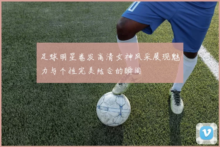 足球明星卷发高清女神风采展现魅力与个性完美结合的瞬间