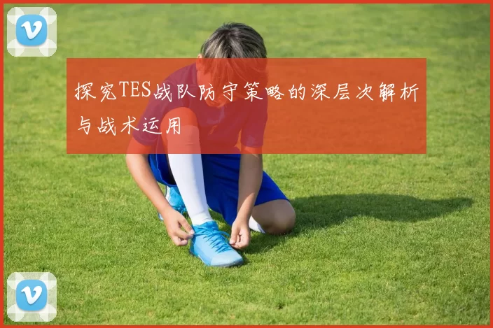 探究TES战队防守策略的深层次解析与战术运用