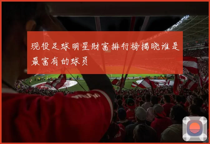 现役足球明星财富排行榜揭晓谁是最富有的球员