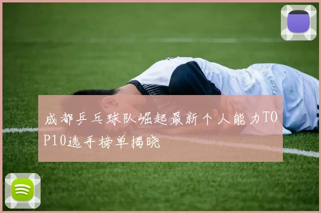 成都乒乓球队崛起最新个人能力TOP10选手榜单揭晓
