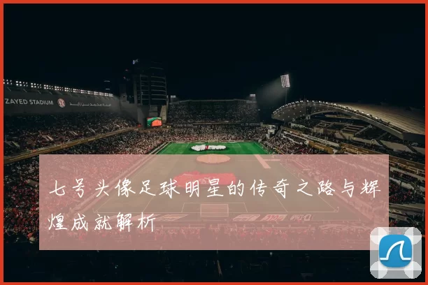 七号头像足球明星的传奇之路与辉煌成就解析