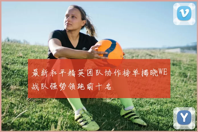 最新和平精英团队协作榜单揭晓WE战队强势领跑前十名