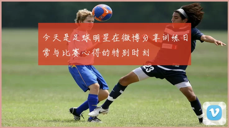 今天是足球明星在微博分享训练日常与比赛心得的特别时刻