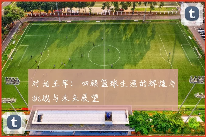 对话王军：回顾篮球生涯的辉煌与挑战与未来展望