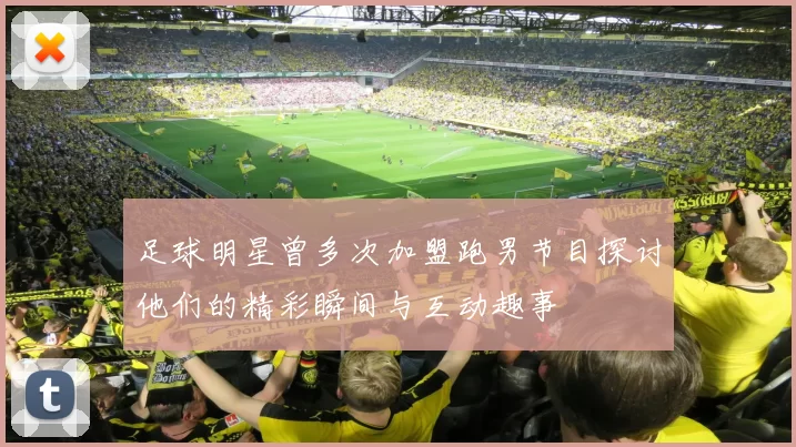足球明星曾多次加盟跑男节目探讨他们的精彩瞬间与互动趣事