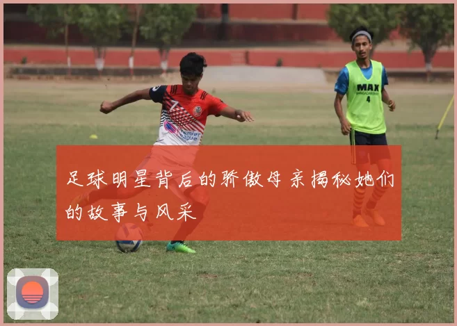 足球明星背后的骄傲母亲揭秘她们的故事与风采