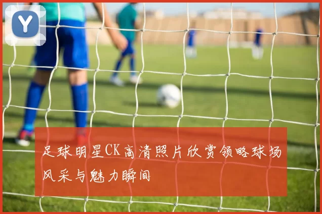 足球明星CK高清照片欣赏领略球场风采与魅力瞬间