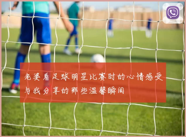 老婆看足球明星比赛时的心情感受与我分享的那些温馨瞬间