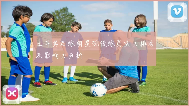 土耳其足球明星现役球员实力排名及影响力分析