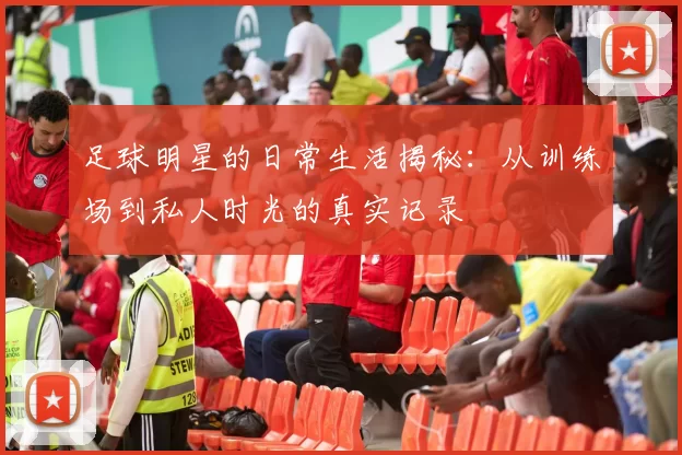 足球明星的日常生活揭秘：从训练场到私人时光的真实记录