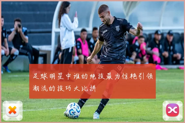 足球明星中谁的绝技最为惊艳引领潮流的技巧大比拼