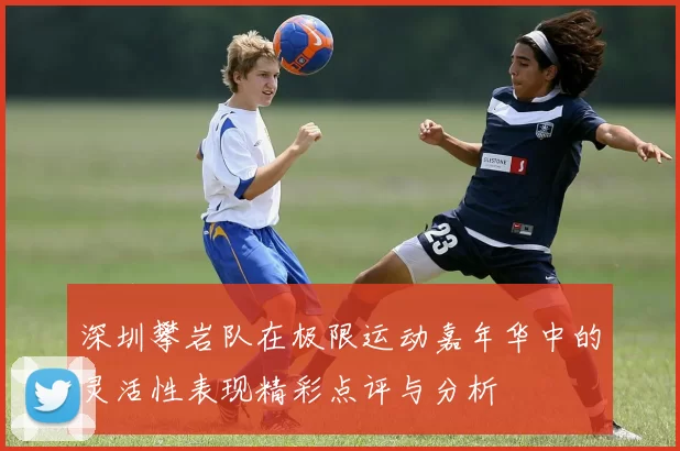 深圳攀岩队在极限运动嘉年华中的灵活性表现精彩点评与分析