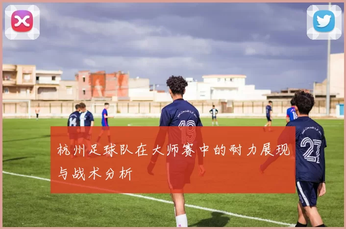 杭州足球队在大师赛中的耐力展现与战术分析