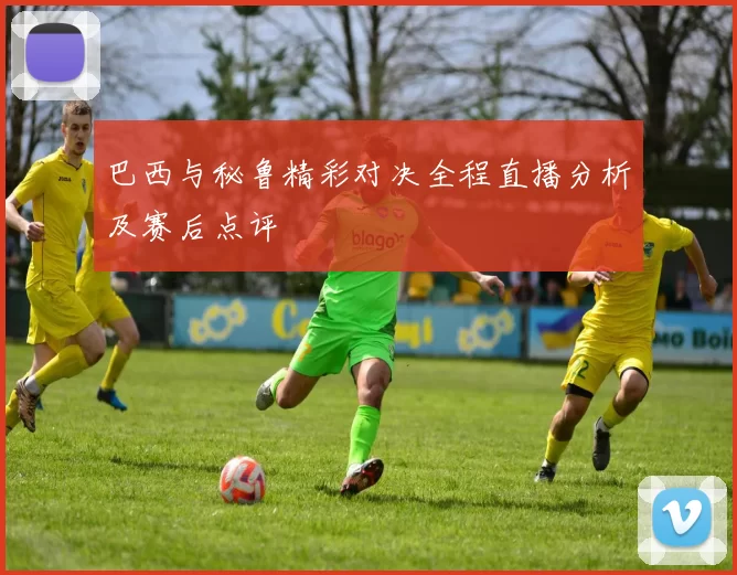 巴西与秘鲁精彩对决全程直播分析及赛后点评