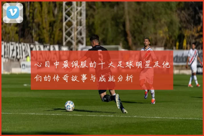 心目中最佩服的十大足球明星及他们的传奇故事与成就分析