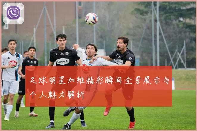 足球明星加维精彩瞬间全景展示与个人魅力解析