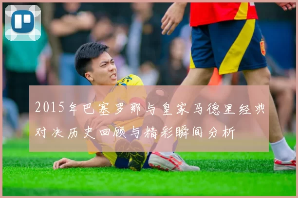 2015年巴塞罗那与皇家马德里经典对决历史回顾与精彩瞬间分析