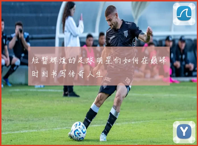 短暂辉煌的足球明星们如何在巅峰时刻书写传奇人生