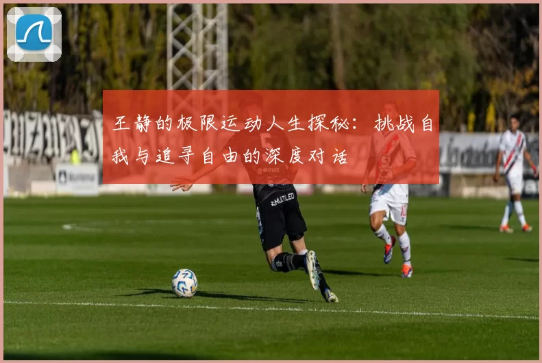 王静的极限运动人生探秘：挑战自我与追寻自由的深度对话