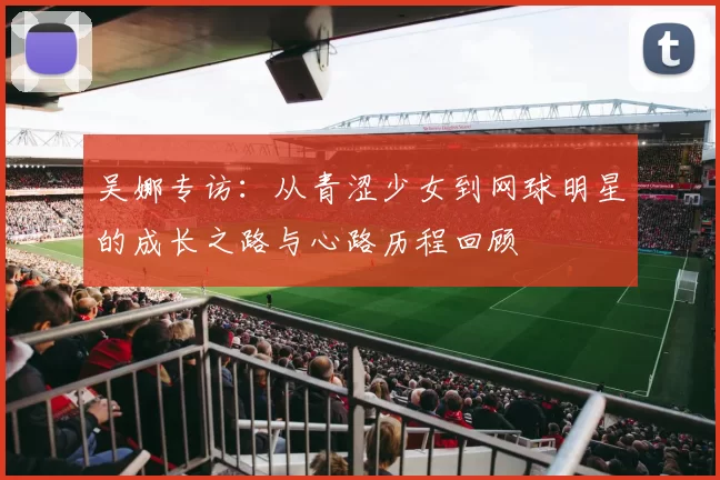 吴娜专访：从青涩少女到网球明星的成长之路与心路历程回顾
