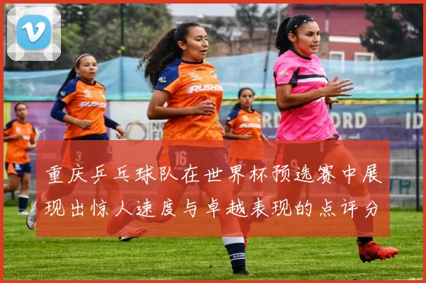 重庆乒乓球队在世界杯预选赛中展现出惊人速度与卓越表现的点评分析