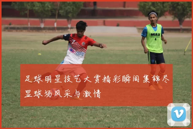 足球明星技艺大赏精彩瞬间集锦尽显球场风采与激情