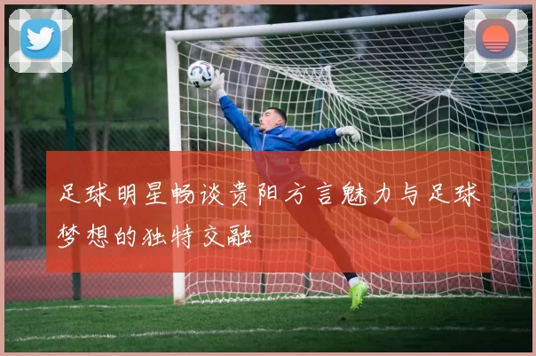 足球明星畅谈贵阳方言魅力与足球梦想的独特交融
