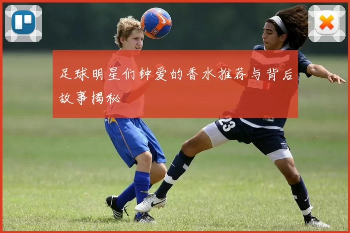 足球明星们钟爱的香水推荐与背后故事揭秘