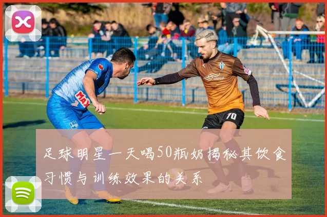 足球明星一天喝50瓶奶揭秘其饮食习惯与训练效果的关系