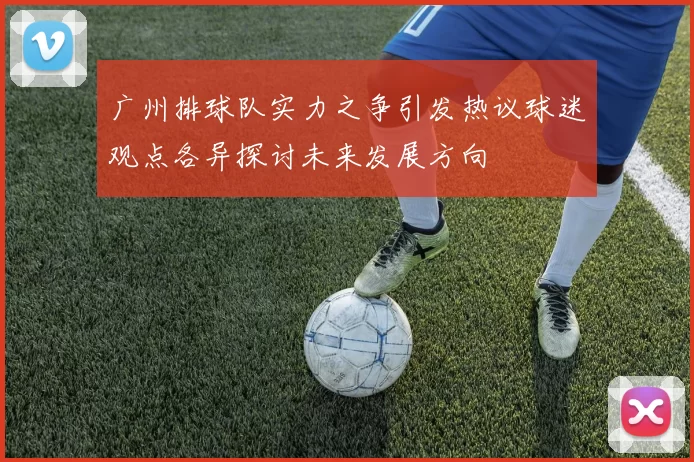 广州排球队实力之争引发热议球迷观点各异探讨未来发展方向