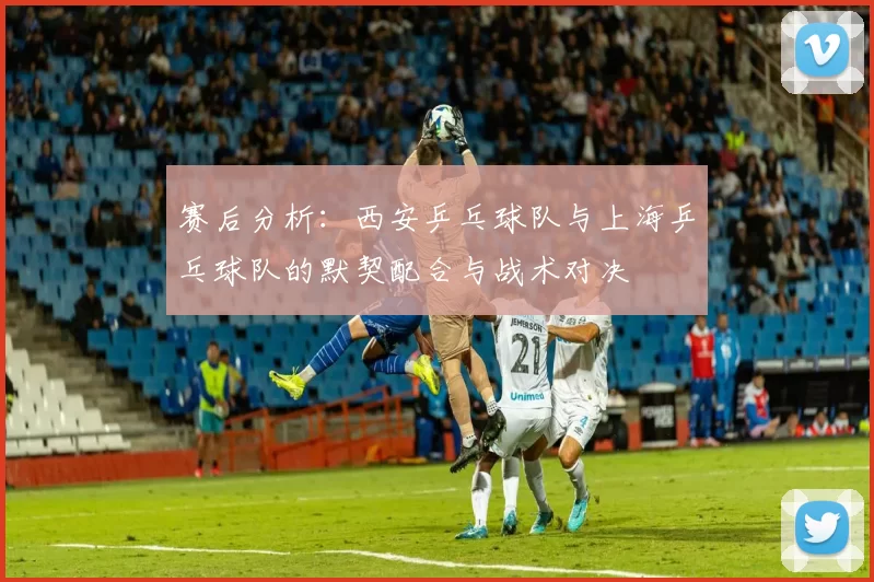 赛后分析：西安乒乓球队与上海乒乓球队的默契配合与战术对决