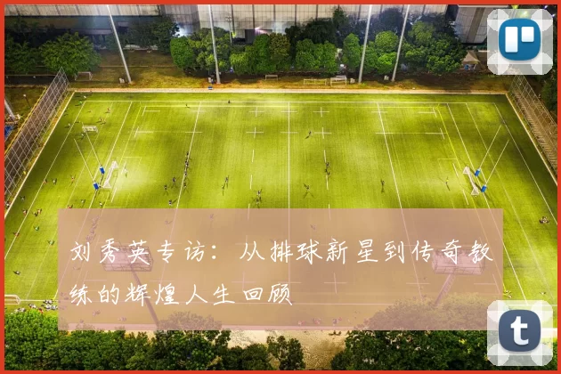刘秀英专访：从排球新星到传奇教练的辉煌人生回顾
