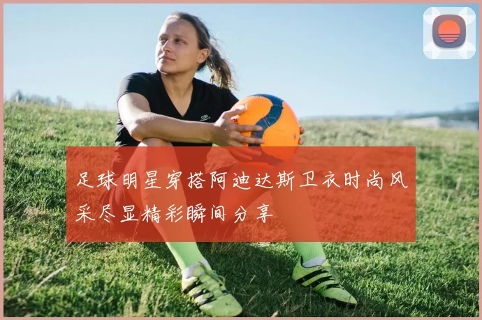 足球明星穿搭阿迪达斯卫衣时尚风采尽显精彩瞬间分享